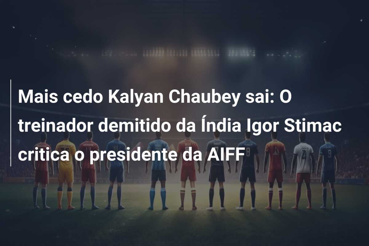 Mais cedo Kalyan Chaubey sai: O treinador demitido da Índia Igor Stimac critica o presidente da AIFF