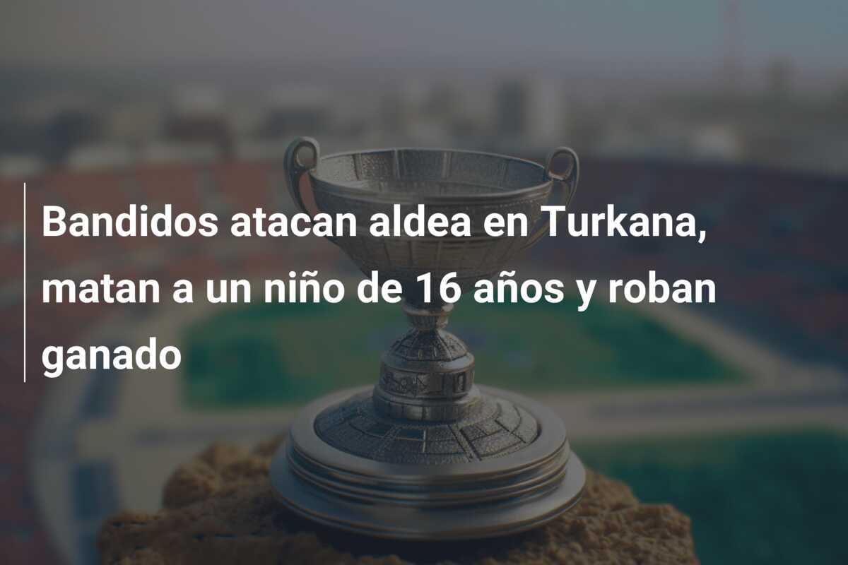 Bandidos atacan aldea en Turkana, matan a un niño de 16 años y roban ganado
