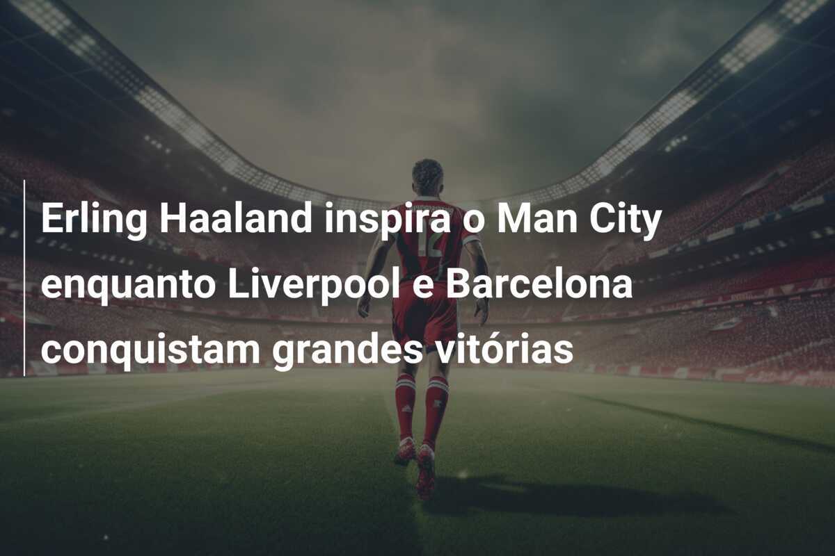 Erling Haaland inspira o Man City enquanto Liverpool e Barcelona conquistam grandes vitórias