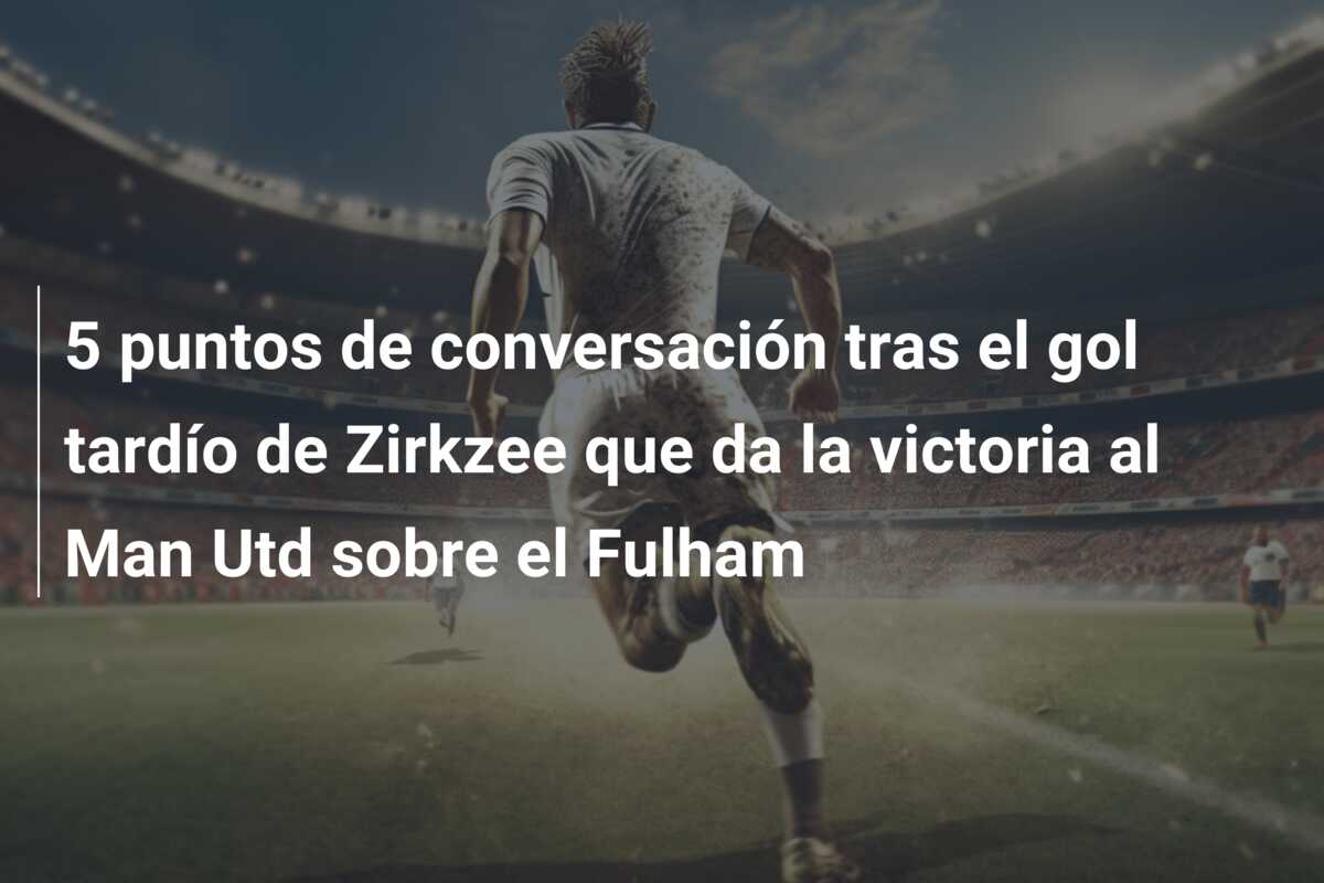 5 puntos de conversación tras el gol tardío de Zirkzee que da la victoria al Man Utd sobre el Fulham