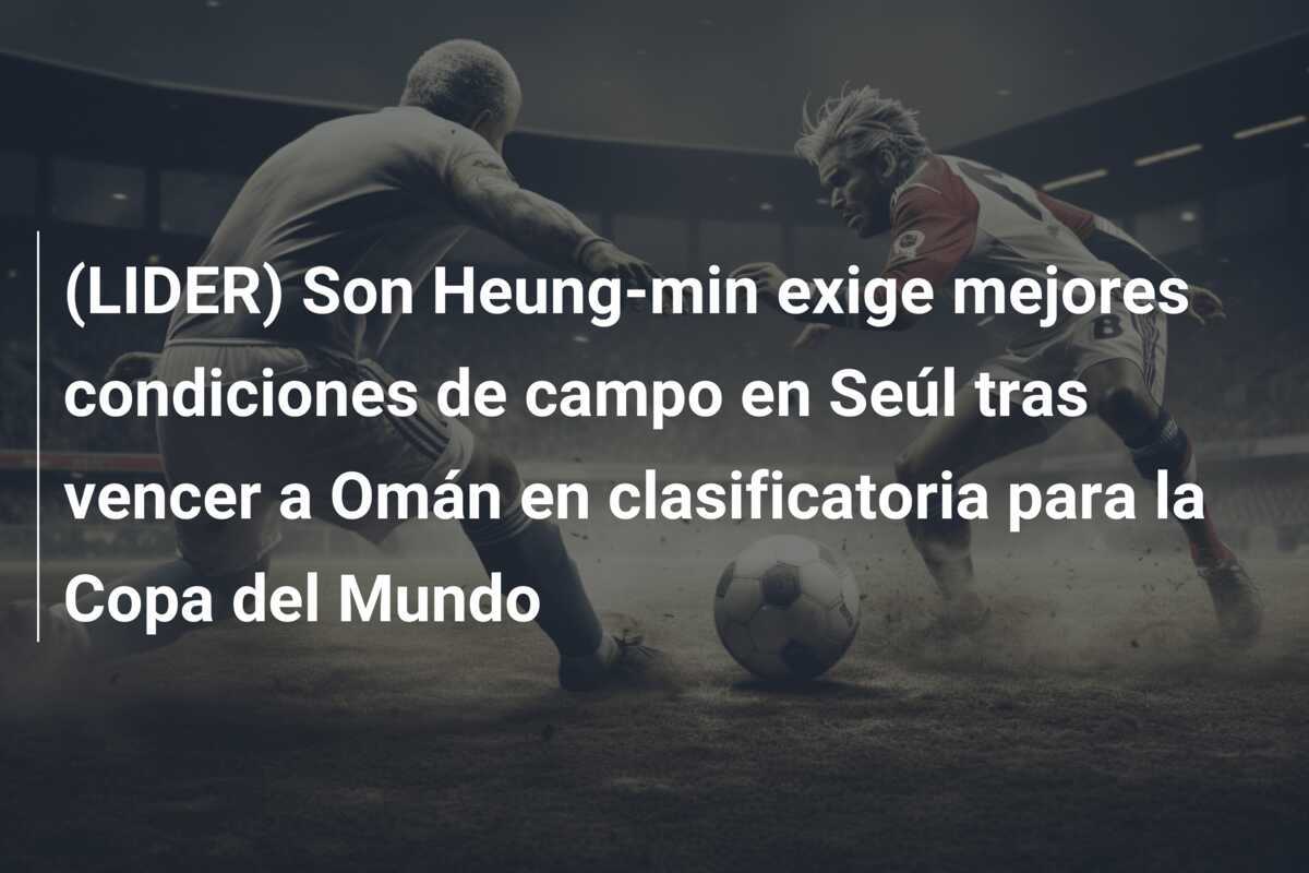 (LIDER) Son Heung-min exige mejores condiciones de campo en Seúl tras vencer a Omán en clasificatoria para la Copa del Mundo