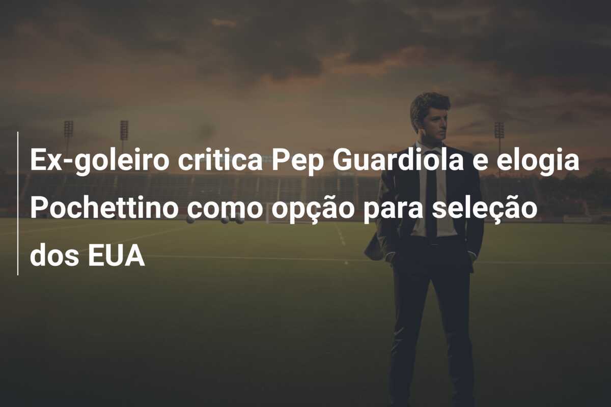 Ex-goleiro critica Pep Guardiola e elogia Pochettino como opção para seleção dos EUA