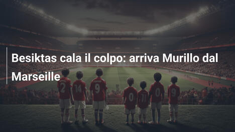 Besiktas cala il colpo: arriva Murillo dal Marseille
