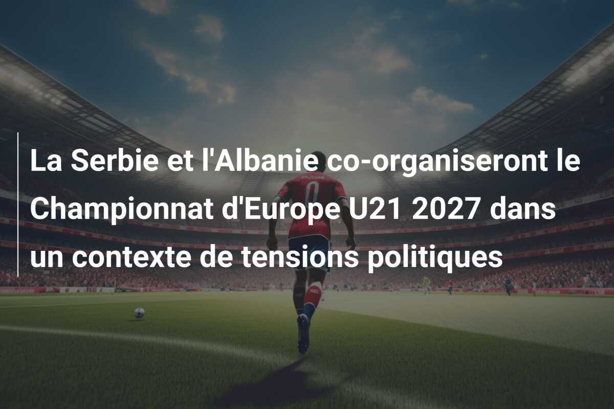 La Serbie et l'Albanie co-organiseront le Championnat d'Europe U21 2027 dans un contexte de tensions politiques