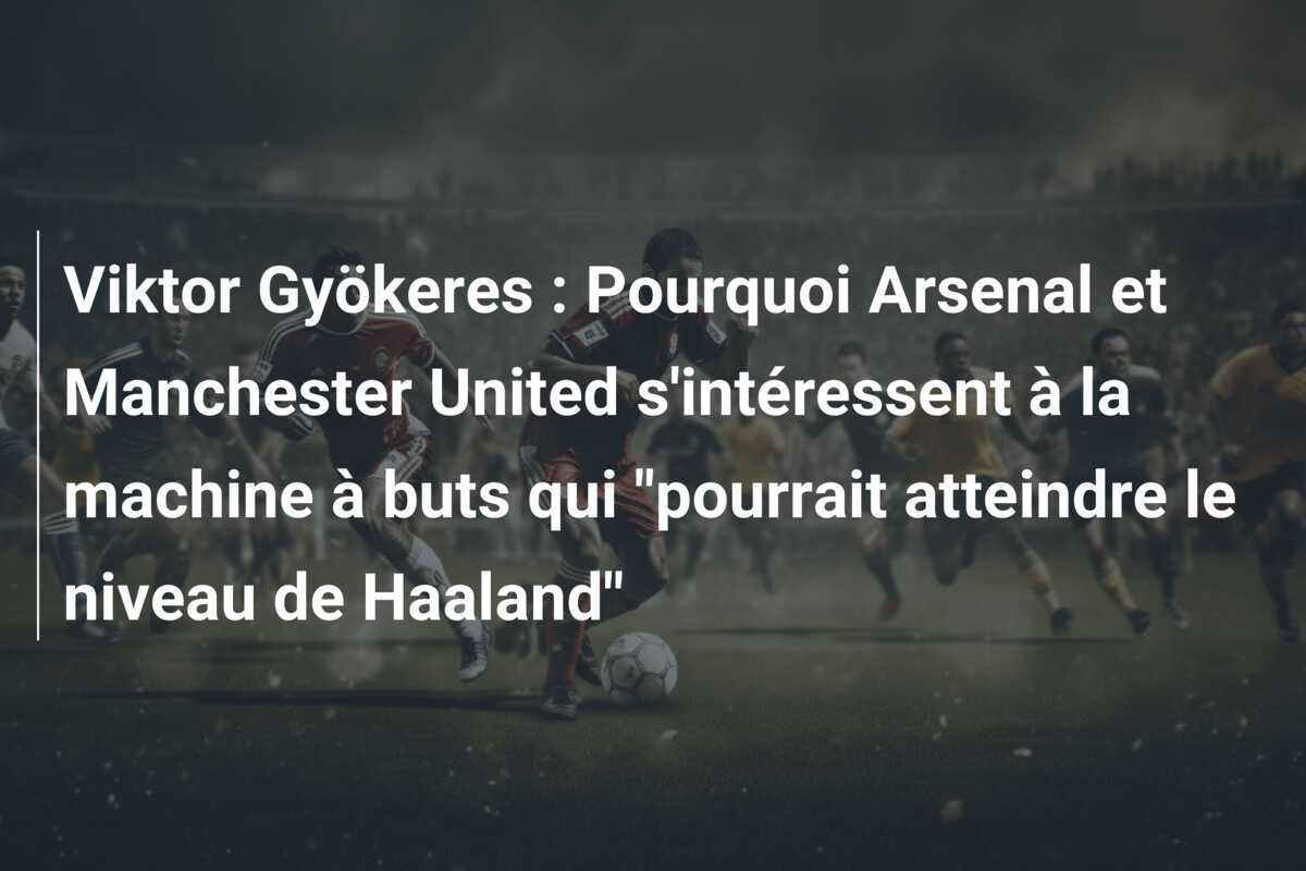 Viktor Gyökeres : Pourquoi Arsenal et Manchester United s'intéressent à la machine à buts qui "pourrait atteindre le niveau de Haaland"