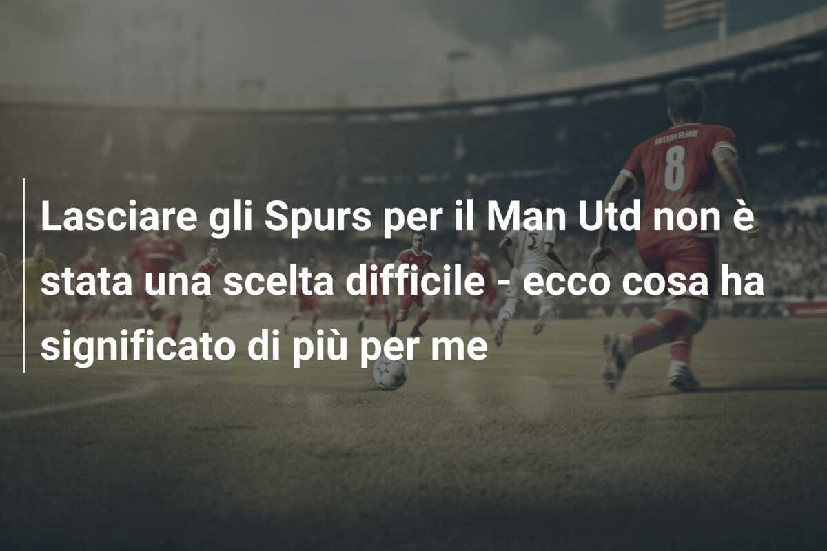 Lasciare gli Spurs per il Man Utd non è stata una scelta difficile - ecco cosa ha significato di più per me