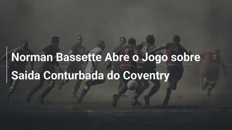 Norman Bassette Abre o Jogo sobre Saida Conturbada do Coventry