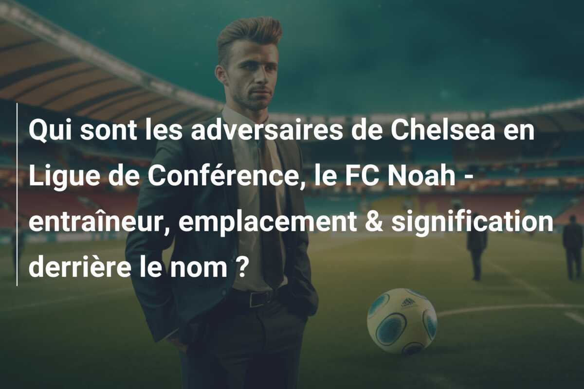Qui sont les adversaires de Chelsea en Ligue de Conférence, le FC Noah - entraîneur, emplacement & signification derrière le nom ?