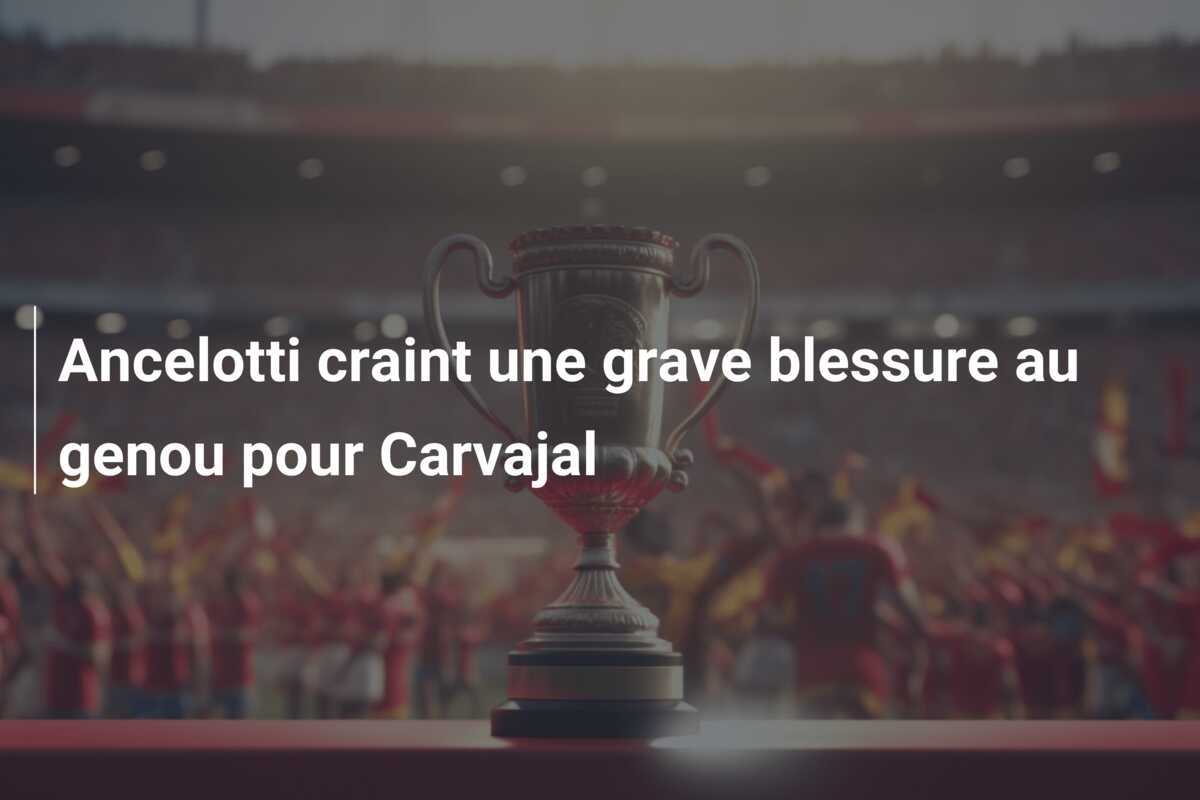 Ancelotti craint une grave blessure au genou pour Carvajal