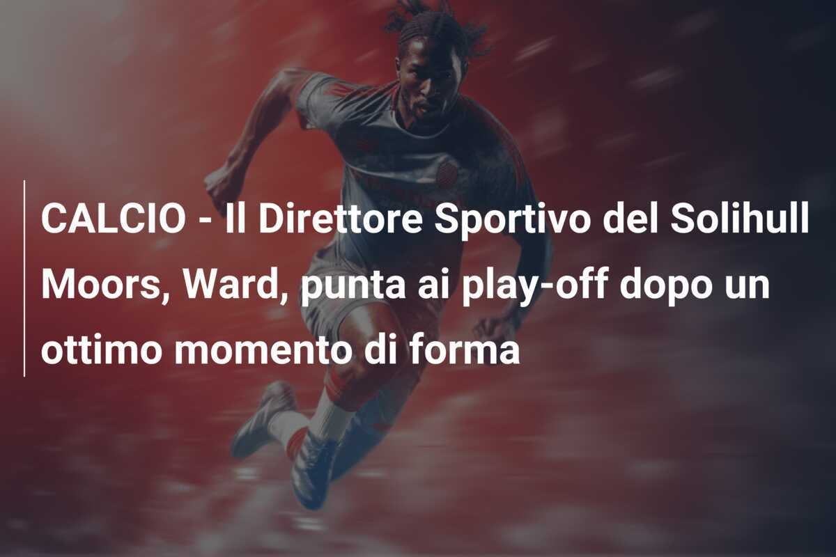 CALCIO - Il Direttore Sportivo del Solihull Moors, Ward, punta ai play-off dopo un ottimo momento di forma