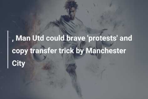 , Man Utd could brave ‘protests’ and copy transfer trick by Manchester City