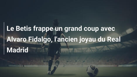 Le Betis frappe un grand coup avec Alvaro Fidalgo, l'ancien joyau du Real Madrid
