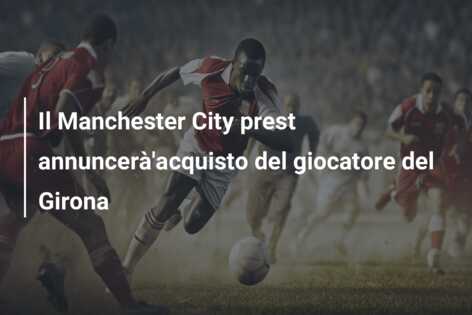 Il Manchester City prest annuncerà’acquisto del giocatore del Girona