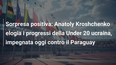 Sorpresa positiva: Anatoly Kroshchenko elogia i progressi della Under 20 ucraina, impegnata oggi contro il Paraguay
