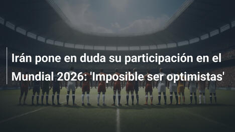 Irán pone en duda su participación en el Mundial 2026: 'Imposible ser optimistas'