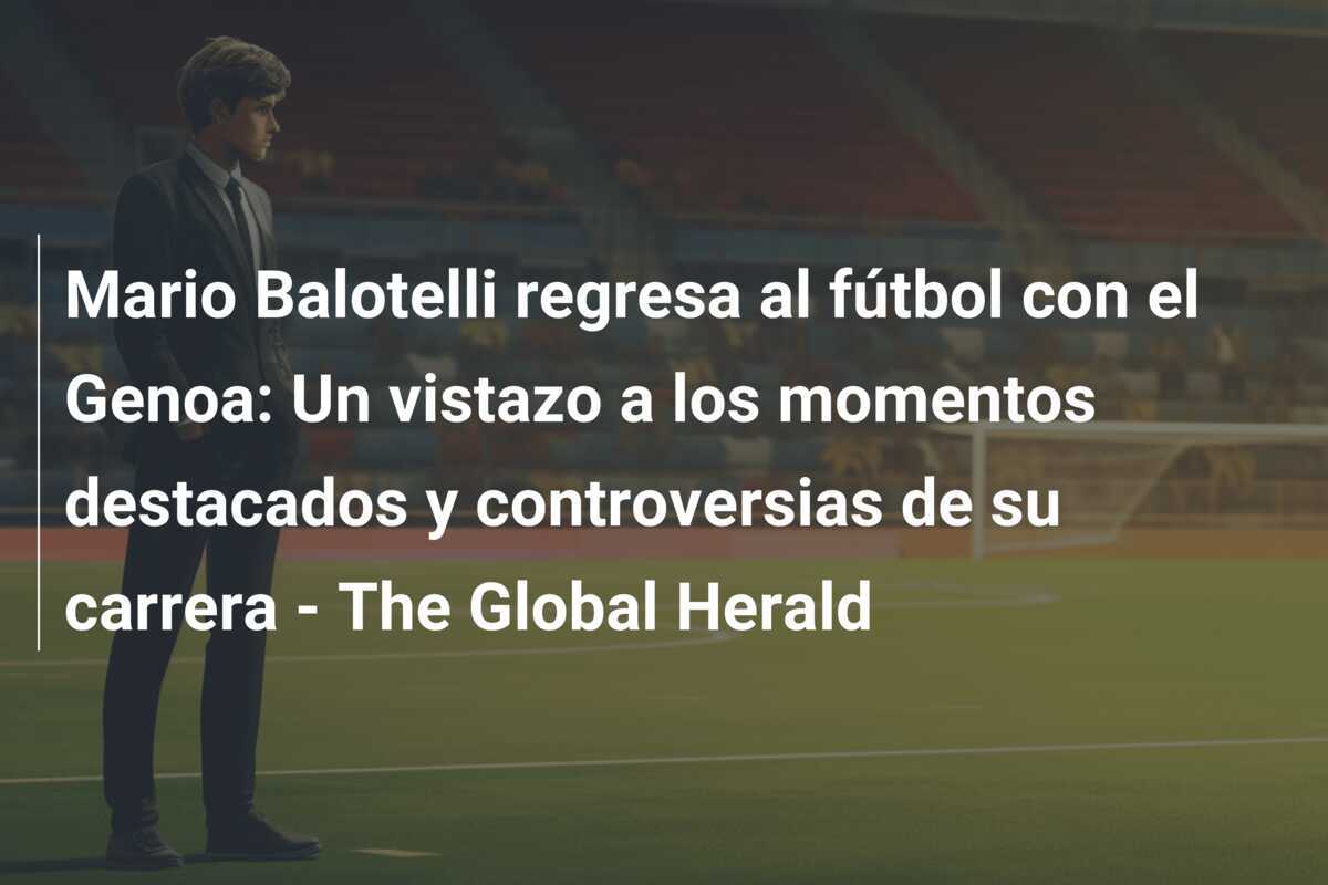 Mario Balotelli regresa al fútbol con el Genoa: Un vistazo a los momentos destacados y controversias de su carrera - The Global Herald