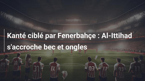 Kanté ciblé par Fenerbahçe : Al-Ittihad s'accroche bec et ongles