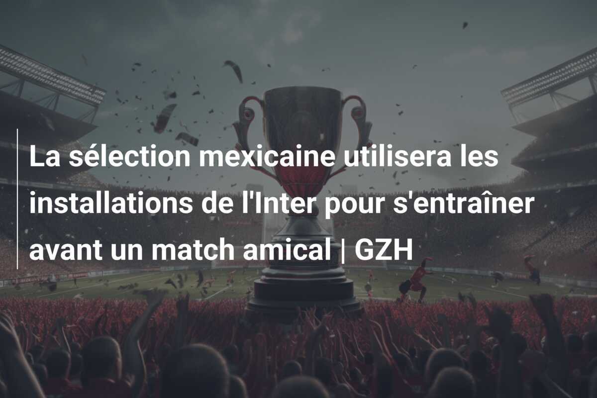 La sélection mexicaine utilisera les installations de l'Inter pour s'entraîner avant un match amical | GZH