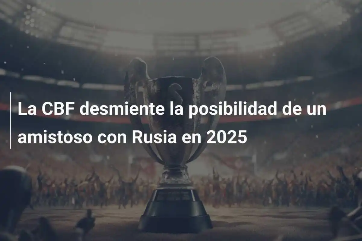 La CBF desmiente la posibilidad de un amistoso con Rusia en 2025