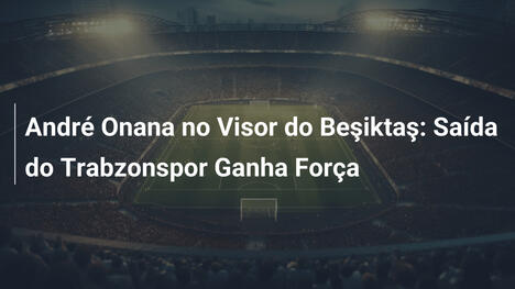 André Onana no Visor do Beşiktaş: Saída do Trabzonspor Ganha Força