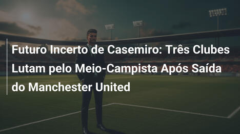 Futuro Incerto de Casemiro: Três Clubes Lutam pelo Meio-Campista Após Saída do Manchester United