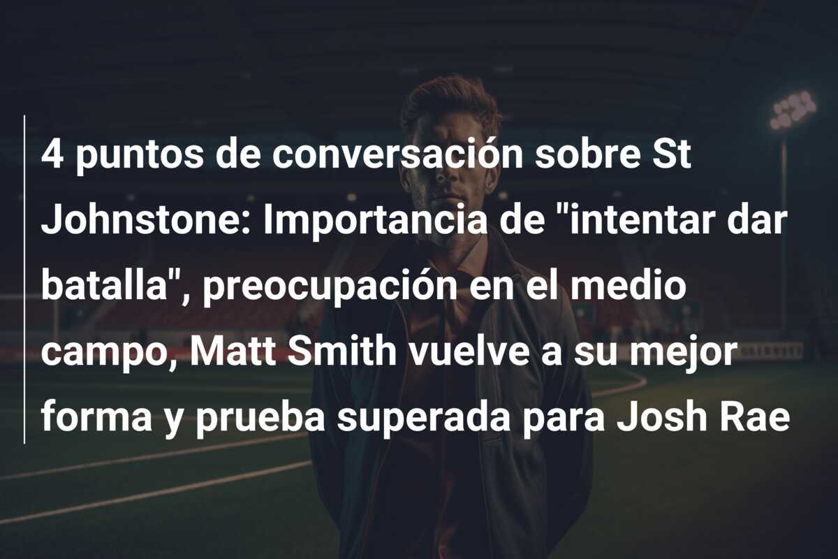 4 puntos de conversación sobre St Johnstone: Importancia de “intentar dar batalla”, preocupación en el medio campo, Matt Smith vuelve a su mejor forma y prueba superada para Josh Rae
