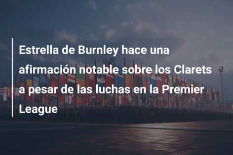Estrella de Burnley hace una afirmación notable sobre los Clarets a pesar de las luchas en la Premier League