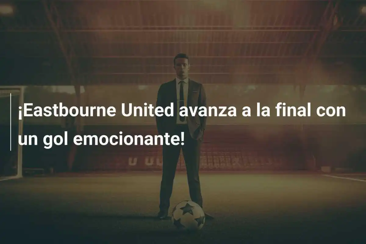 ¡Eastbourne United avanza a la final con un gol emocionante!