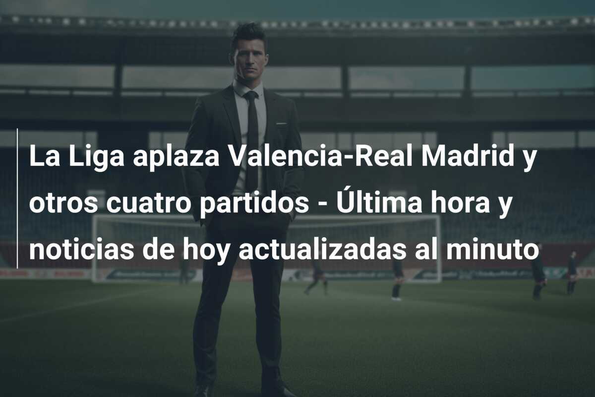 La Liga aplaza Valencia-Real Madrid y otros cuatro partidos - Última hora y noticias de hoy actualizadas al minuto