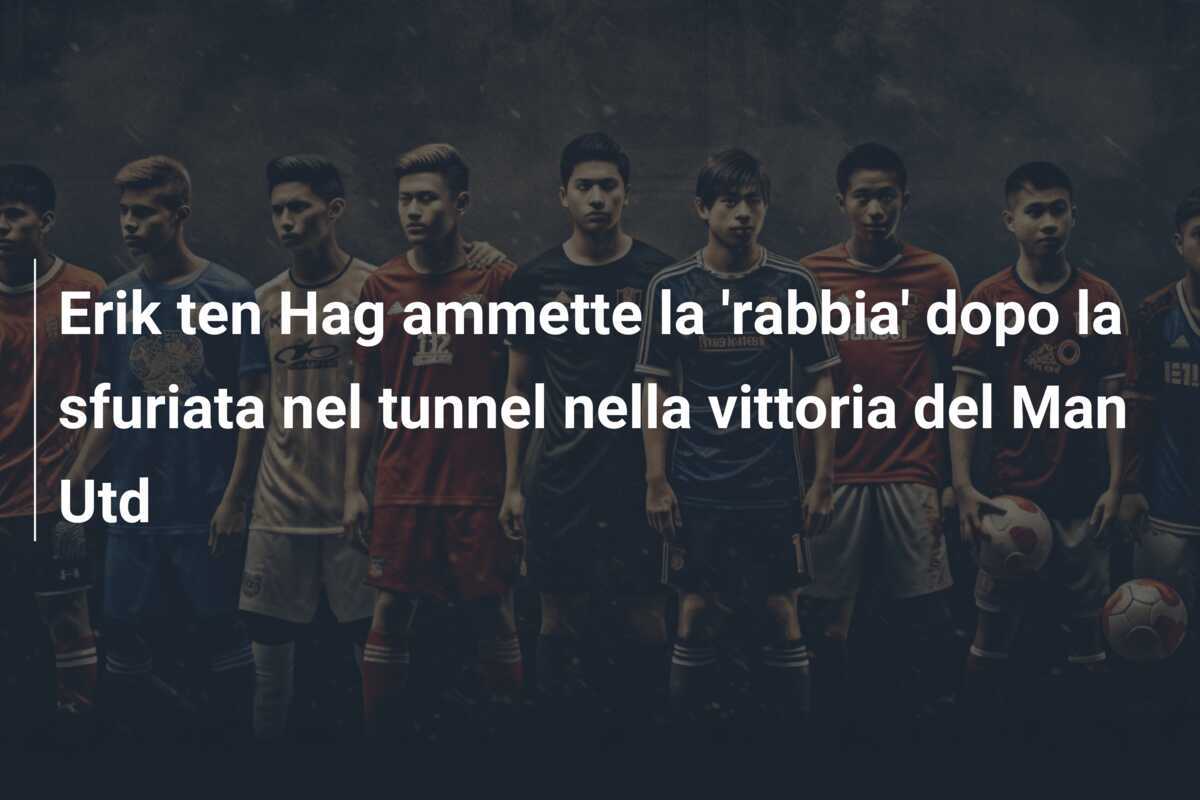Erik ten Hag ammette la 'rabbia' dopo la sfuriata nel tunnel nella vittoria del Man Utd