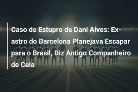 Caso de Estupro de Dani Alves: Ex-astro do Barcelona Planejava Escapar para o Brasil, Diz Antigo Companheiro de Cela