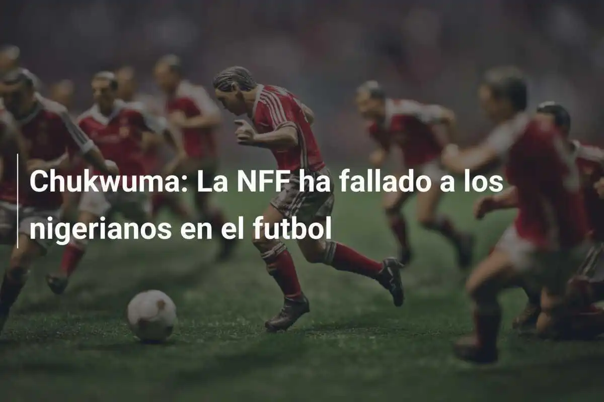 Chukwuma: La NFF ha fallado a los nigerianos en el futbol