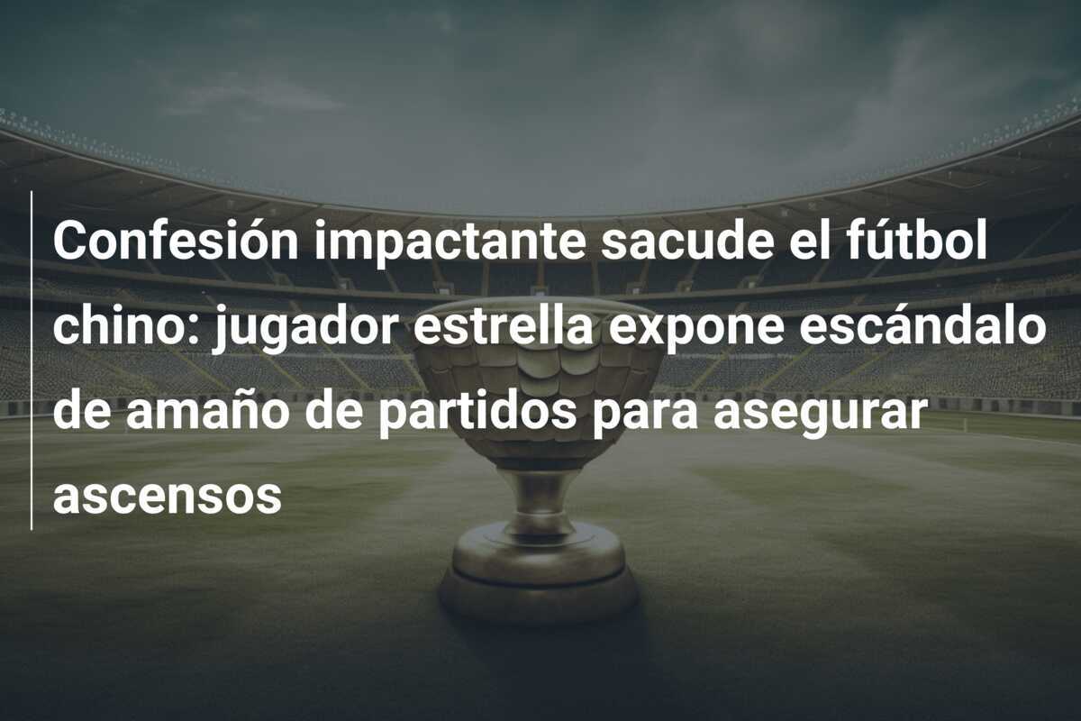 Confesión impactante sacude el fútbol chino: jugador estrella expone escándalo de amaño de partidos para asegurar ascensos