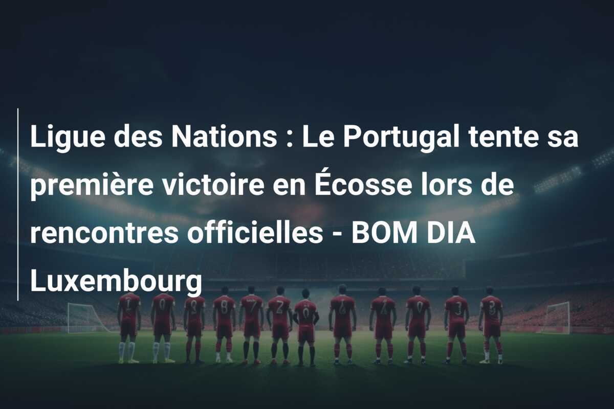 Ligue des Nations : Le Portugal tente sa première victoire en Écosse lors de rencontres officielles - BOM DIA Luxembourg