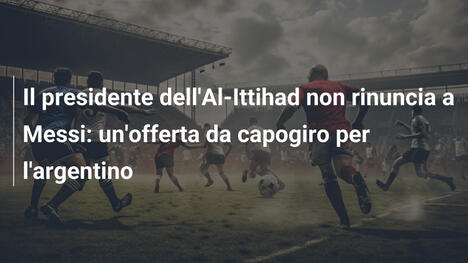 Il presidente dell'Al-Ittihad non rinuncia a Messi: un'offerta da capogiro per l'argentino