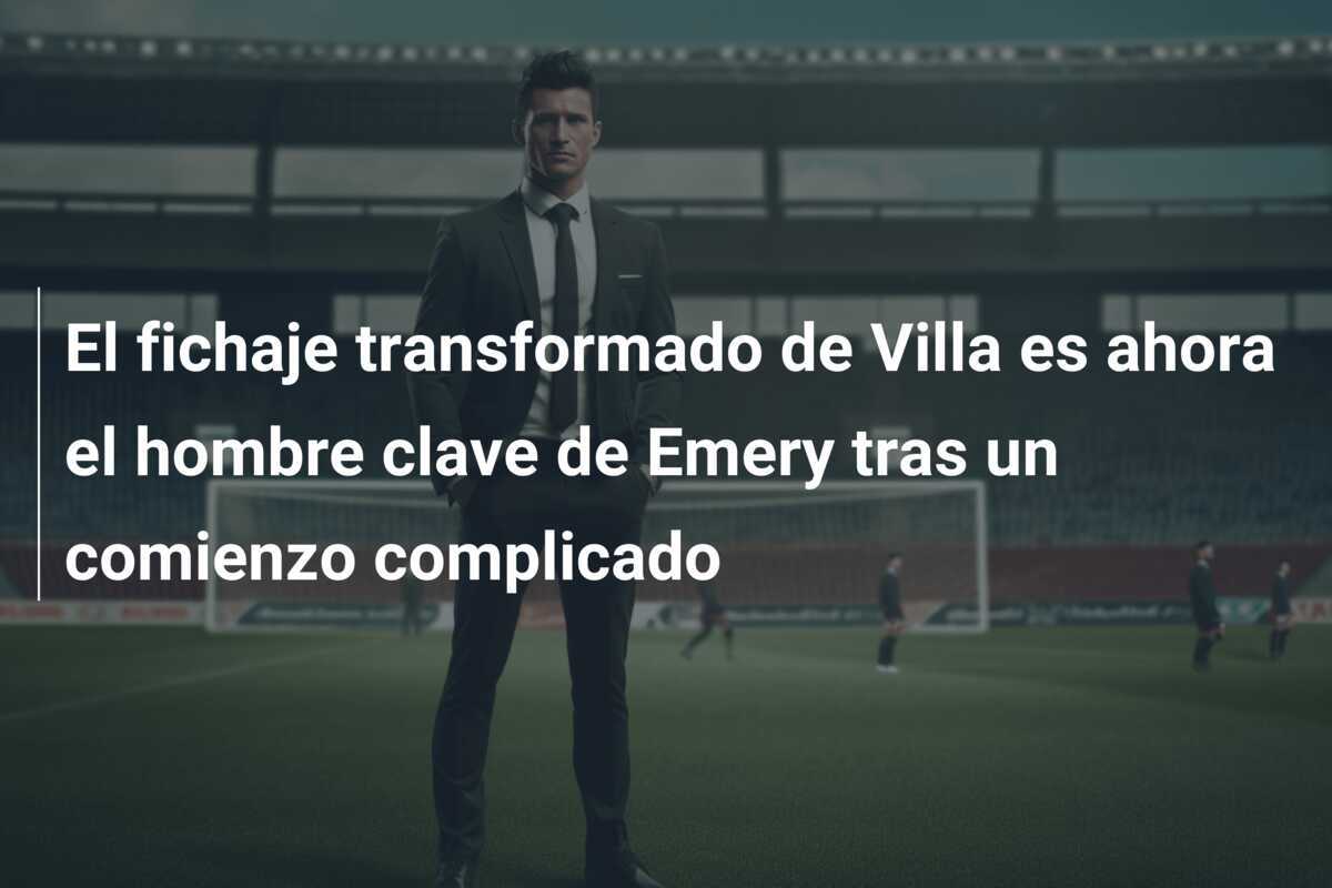El fichaje transformado de Villa es ahora el hombre clave de Emery tras un comienzo complicado