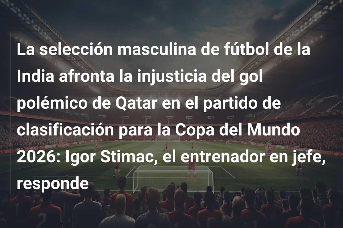 La selección masculina de fútbol de la India afronta la injusticia del gol polémico de Qatar en el partido de clasificación para la Copa del Mundo 2026: Igor Stimac, el entrenador en jefe, responde