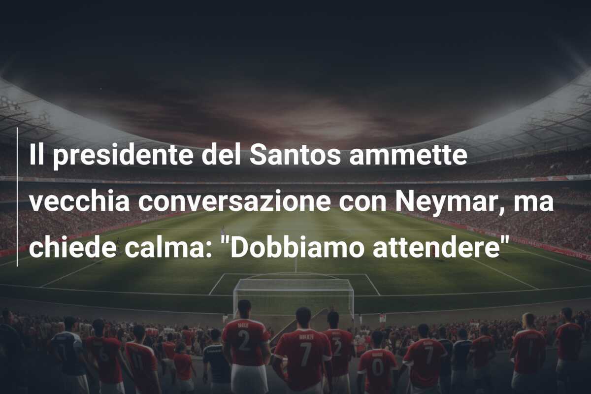 Il presidente del Santos ammette vecchia conversazione con Neymar, ma chiede calma: "Dobbiamo attendere"