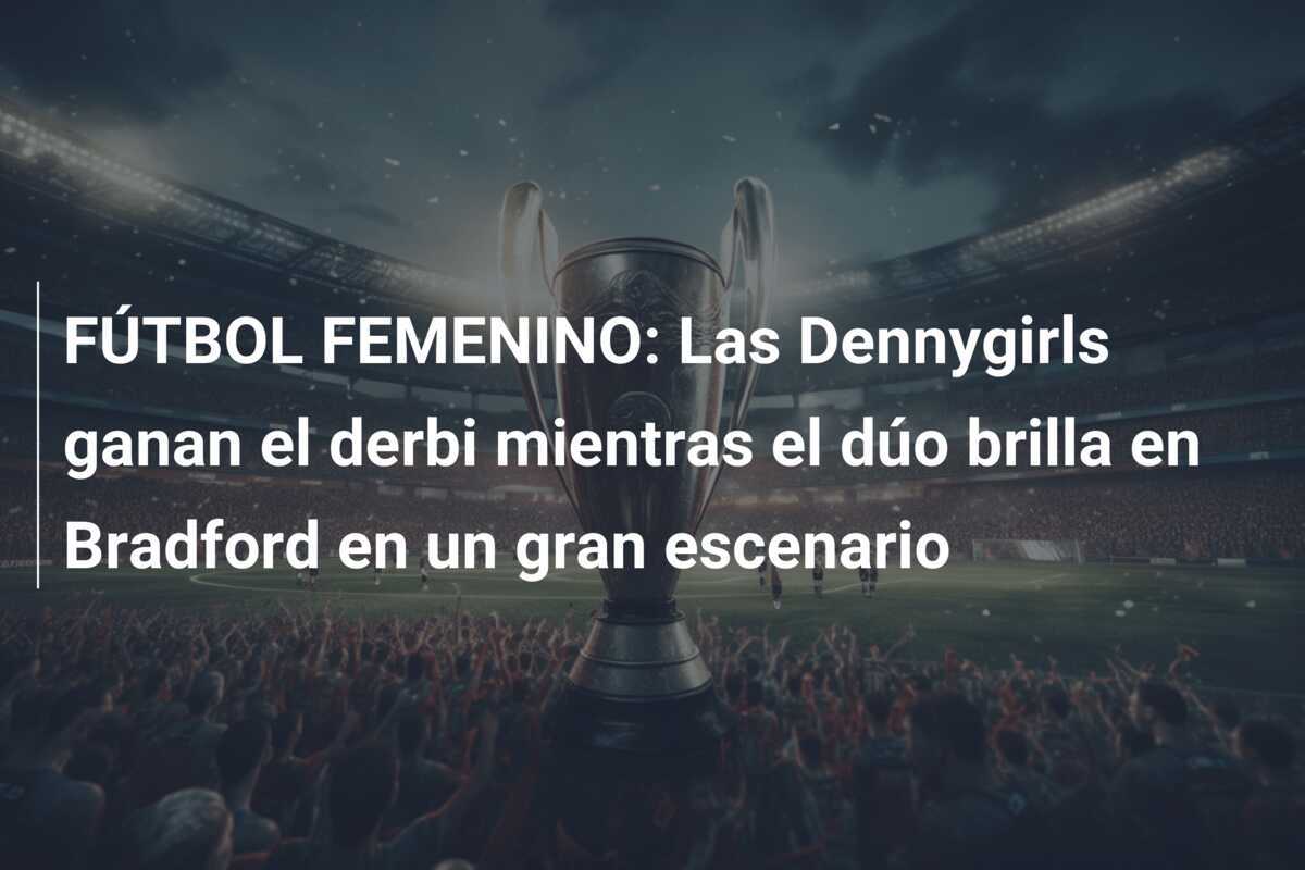 FÚTBOL FEMENINO: Las Dennygirls ganan el derbi mientras el dúo brilla en Bradford en un gran escenario