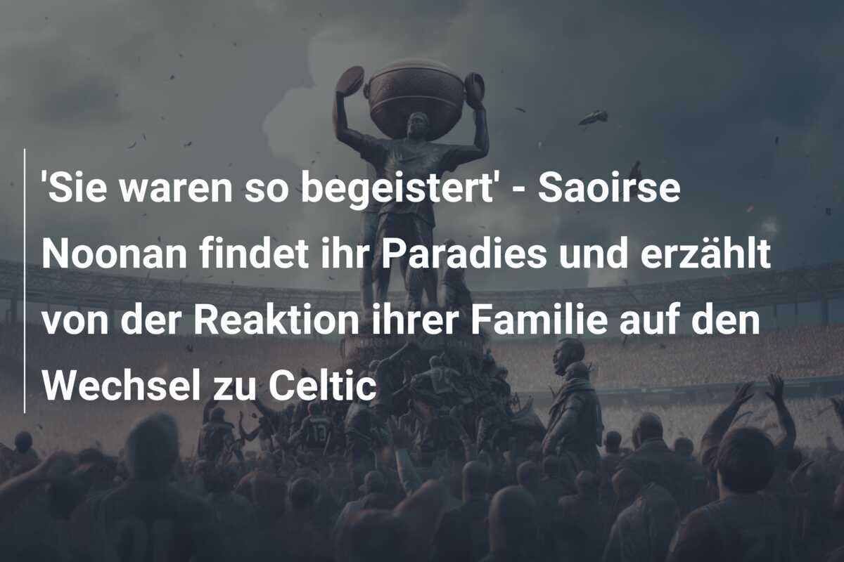 ‘Sie waren so begeistert’ – Saoirse Noonan findet ihr Paradies und erzählt von der Reaktion ihrer Familie auf den Wechsel zu Celtic