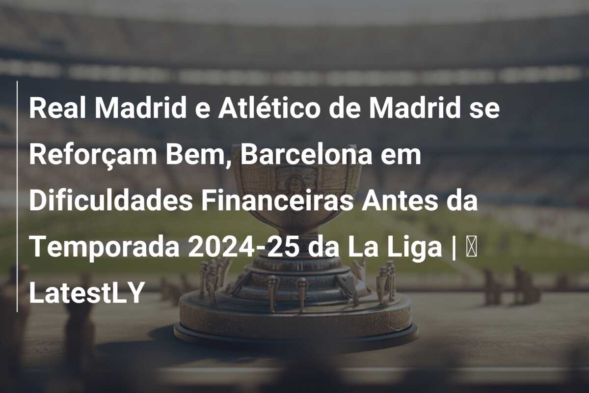 Real Madrid e Atlético de Madrid se Reforçam Bem, Barcelona em Dificuldades Financeiras Antes da Temporada 2024-25 da La Liga | ⚽ LatestLY