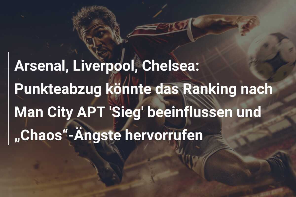 Arsenal, Liverpool, Chelsea: Punkteabzug könnte das Ranking nach Man City APT 'Sieg' beeinflussen und „Chaos“-Ängste hervorrufen