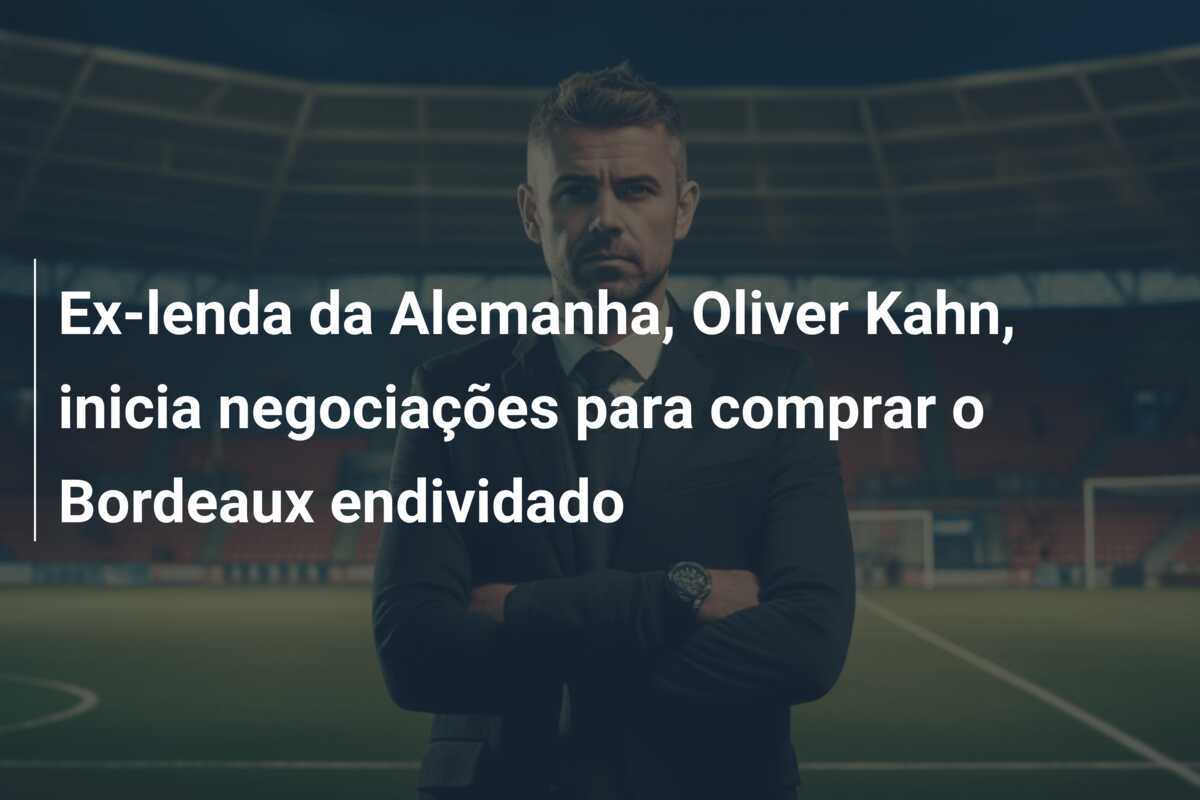 Ex-lenda da Alemanha, Oliver Kahn, inicia negociações para comprar o Bordeaux endividado