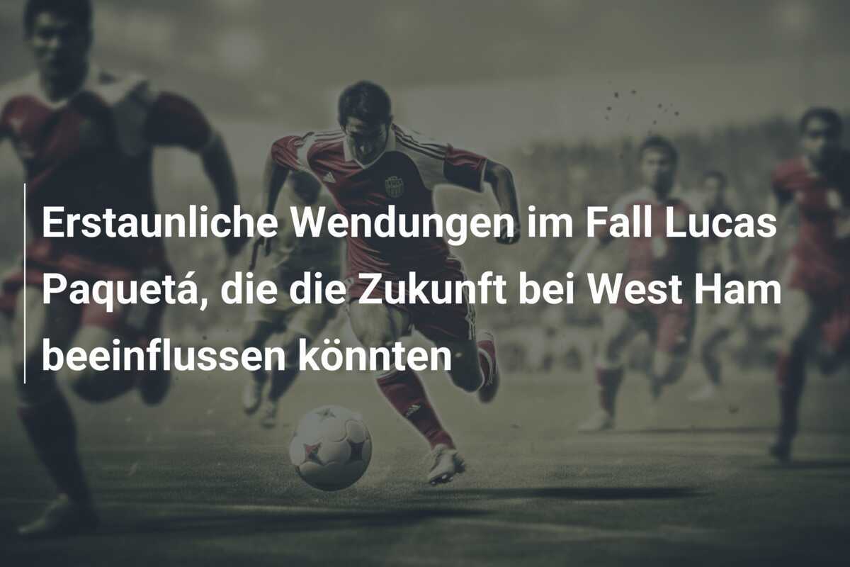 Erstaunliche Wendungen im Fall Lucas Paquetá, die die Zukunft bei West Ham beeinflussen könnten