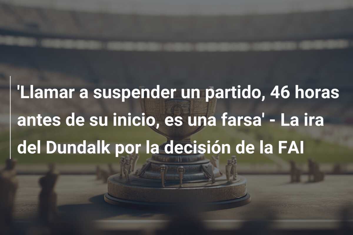 ‘Llamar a suspender un partido, 46 horas antes de su inicio, es una farsa’ – La ira del Dundalk por la decisión de la FAI