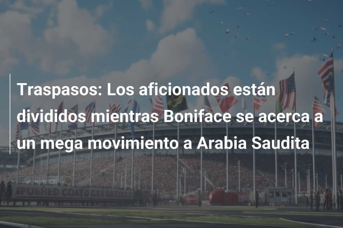 Traspasos: Los aficionados están divididos mientras Boniface se acerca a un mega movimiento a Arabia Saudita