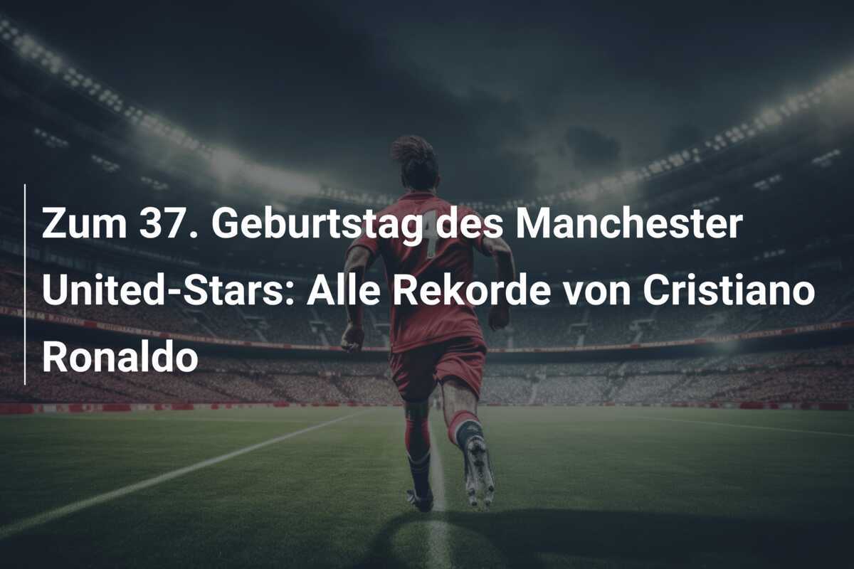 Zum 37. Geburtstag des Manchester United-Stars: Alle Rekorde von Cristiano Ronaldo