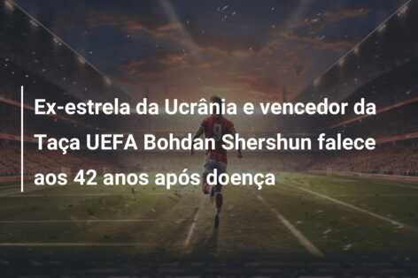 Ex-estrela da Ucrânia e vencedor da Taça UEFA Bohdan Shershun falece aos 42 anos após doença