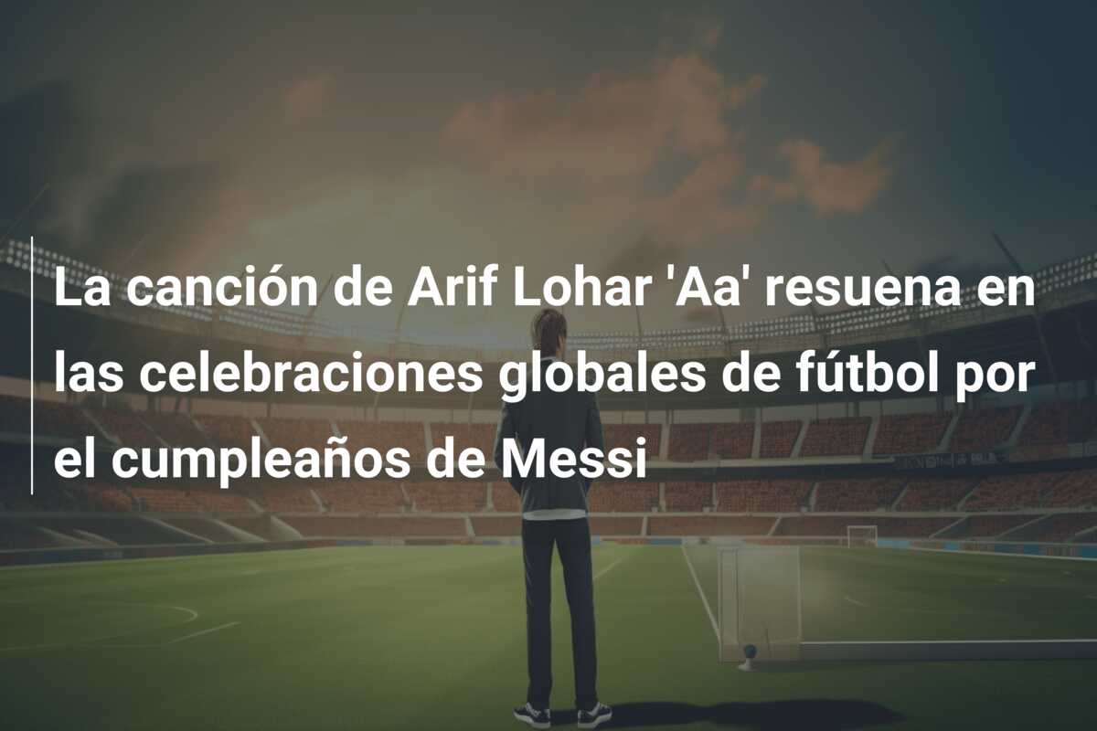 La canción de Arif Lohar ‘Aa’ resuena en las celebraciones globales de fútbol por el cumpleaños de Messi