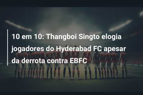 10 em 10: Thangboi Singto elogia jogadores do Hyderabad FC apesar da derrota contra EBFC